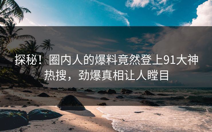 探秘！圈内人的爆料竟然登上91大神热搜，劲爆真相让人瞠目