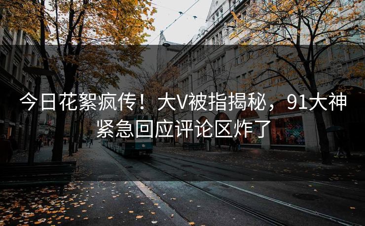今日花絮疯传！大V被指揭秘，91大神紧急回应评论区炸了