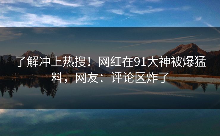 了解冲上热搜！网红在91大神被爆猛料，网友：评论区炸了