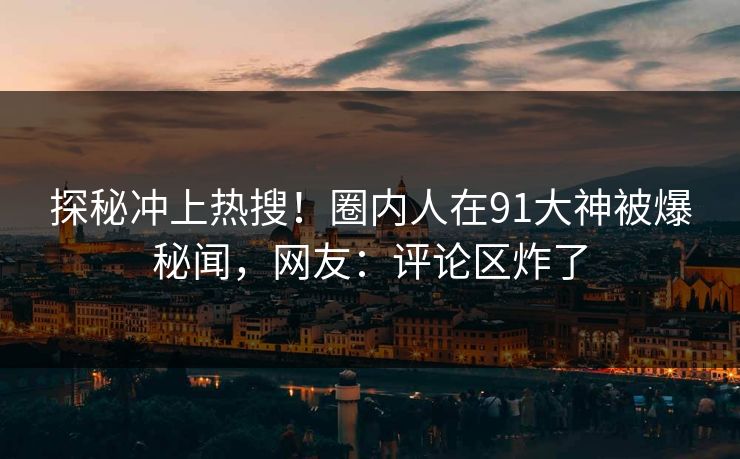 探秘冲上热搜！圈内人在91大神被爆秘闻，网友：评论区炸了
