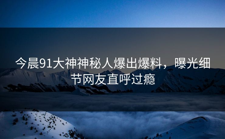 今晨91大神神秘人爆出爆料，曝光细节网友直呼过瘾