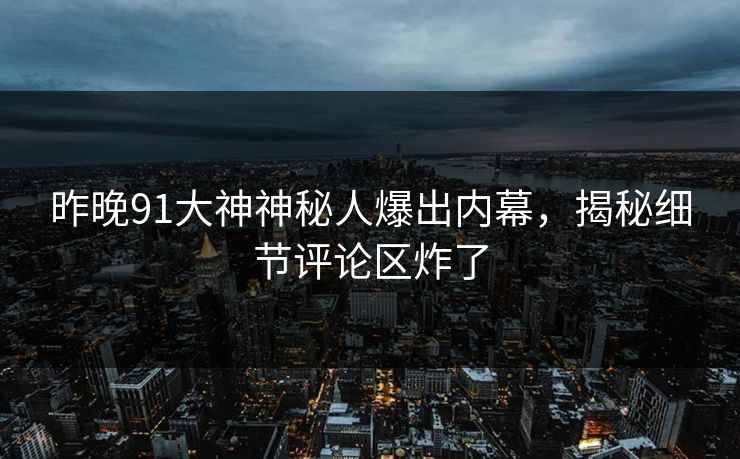 昨晚91大神神秘人爆出内幕，揭秘细节评论区炸了
