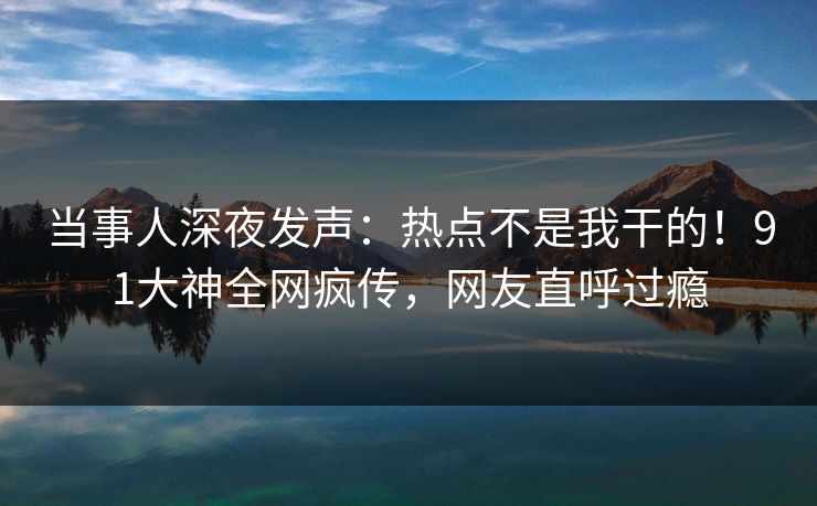 当事人深夜发声：热点不是我干的！91大神全网疯传，网友直呼过瘾