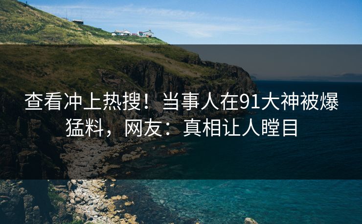 查看冲上热搜！当事人在91大神被爆猛料，网友：真相让人瞠目