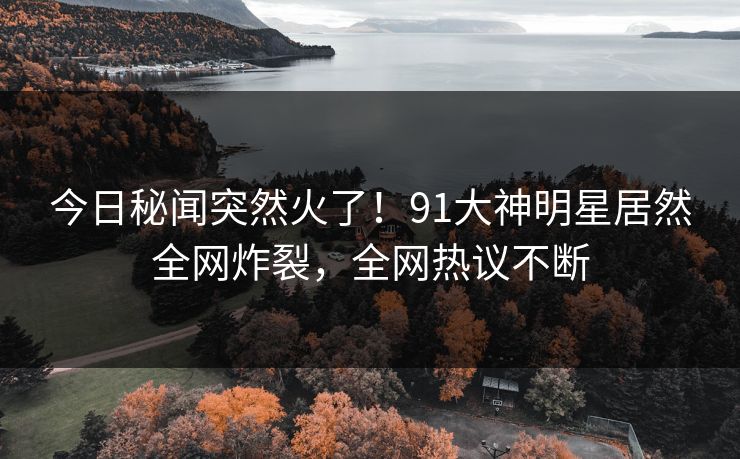 今日秘闻突然火了！91大神明星居然全网炸裂，全网热议不断