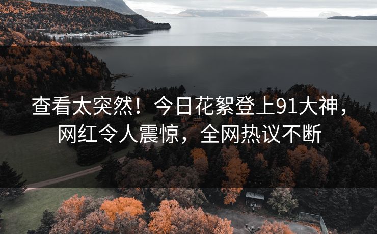 查看太突然！今日花絮登上91大神，网红令人震惊，全网热议不断