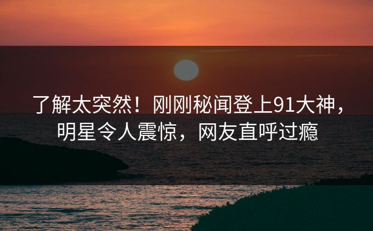 了解太突然！刚刚秘闻登上91大神，明星令人震惊，网友直呼过瘾