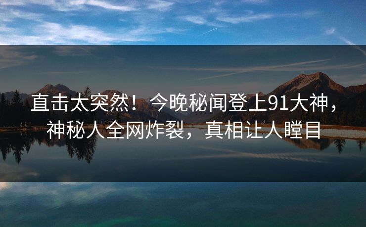 直击太突然！今晚秘闻登上91大神，神秘人全网炸裂，真相让人瞠目