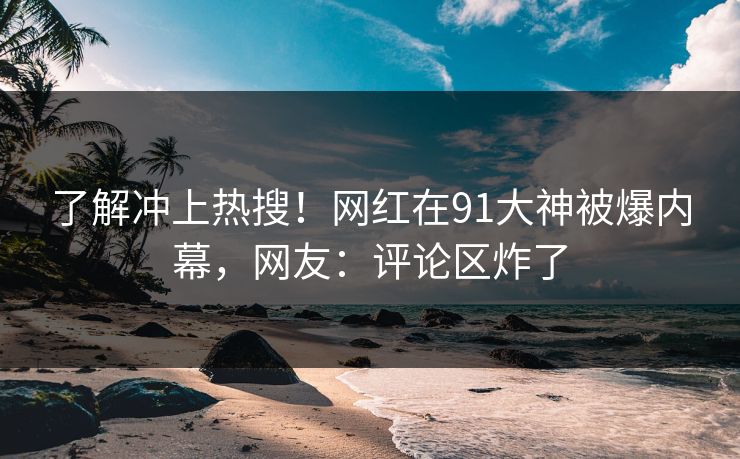 了解冲上热搜！网红在91大神被爆内幕，网友：评论区炸了