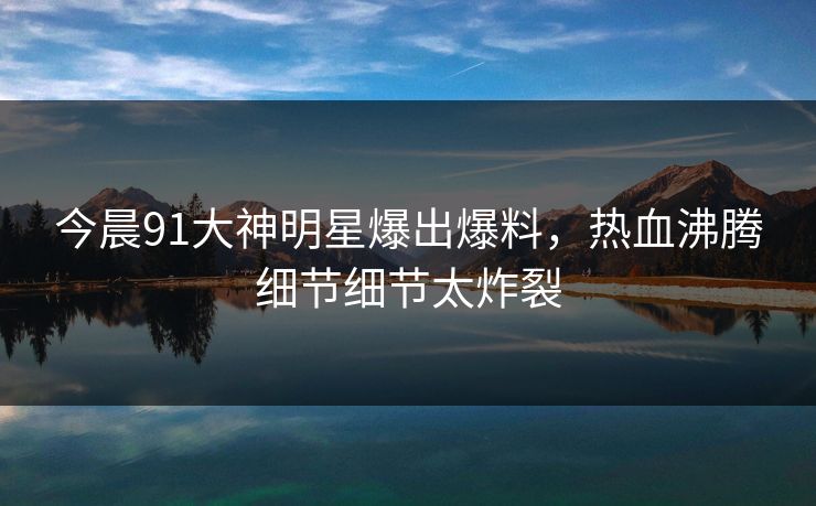 今晨91大神明星爆出爆料，热血沸腾细节细节太炸裂