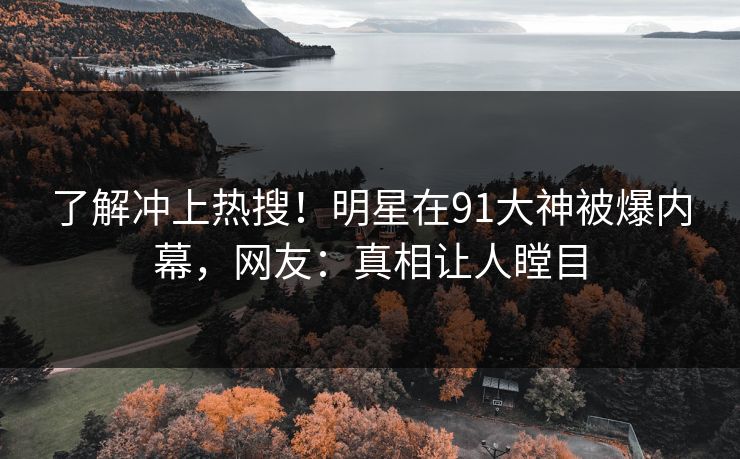 了解冲上热搜！明星在91大神被爆内幕，网友：真相让人瞠目