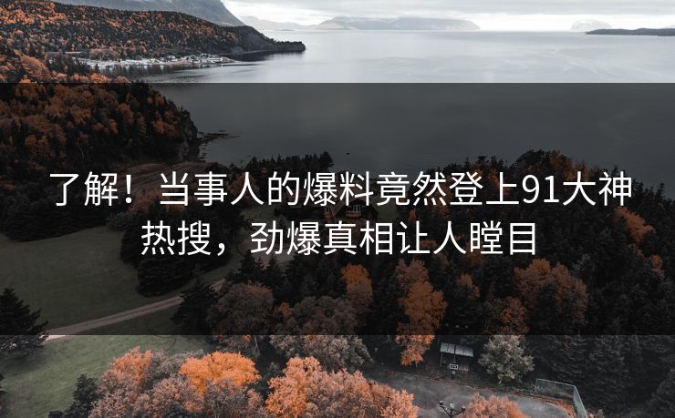 了解！当事人的爆料竟然登上91大神热搜，劲爆真相让人瞠目
