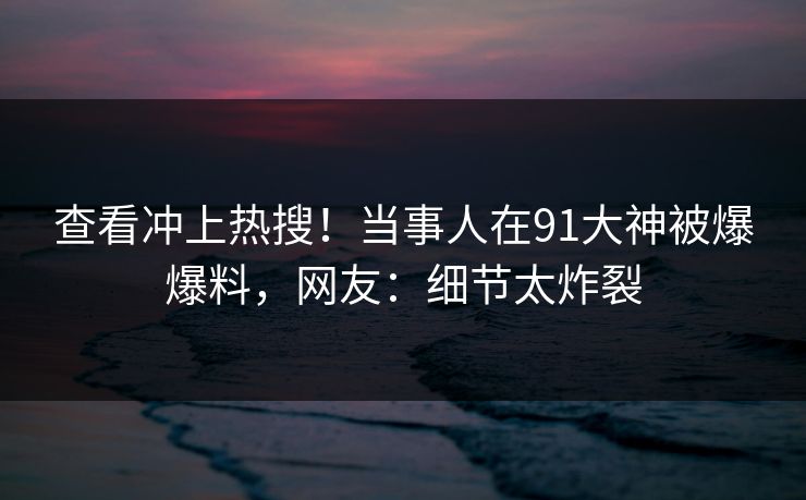 查看冲上热搜！当事人在91大神被爆爆料，网友：细节太炸裂