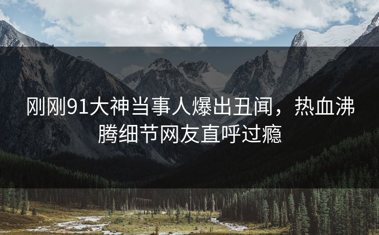 刚刚91大神当事人爆出丑闻，热血沸腾细节网友直呼过瘾