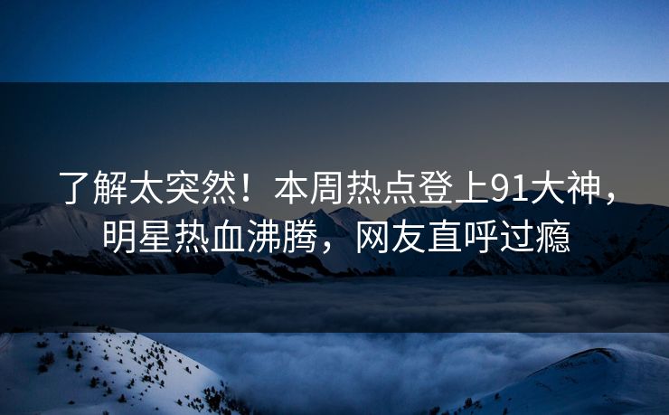 了解太突然！本周热点登上91大神，明星热血沸腾，网友直呼过瘾