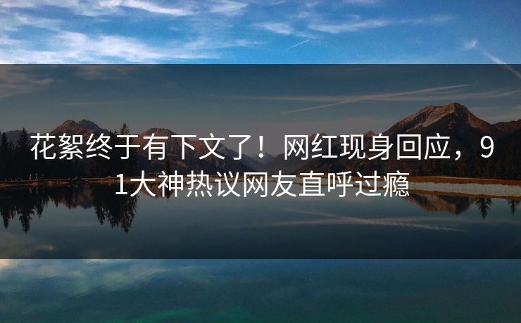 花絮终于有下文了！网红现身回应，91大神热议网友直呼过瘾