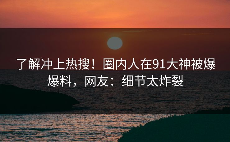 了解冲上热搜！圈内人在91大神被爆爆料，网友：细节太炸裂