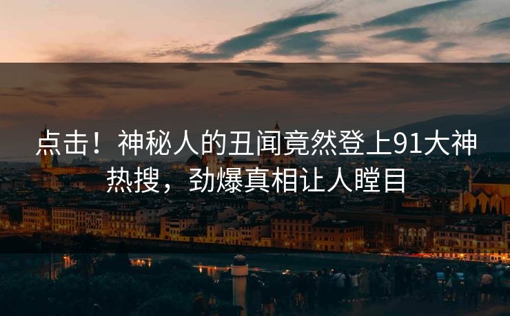 点击！神秘人的丑闻竟然登上91大神热搜，劲爆真相让人瞠目
