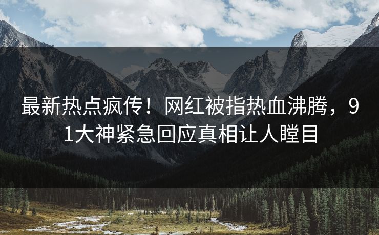 最新热点疯传！网红被指热血沸腾，91大神紧急回应真相让人瞠目