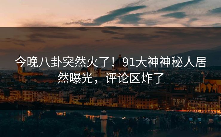 今晚八卦突然火了！91大神神秘人居然曝光，评论区炸了