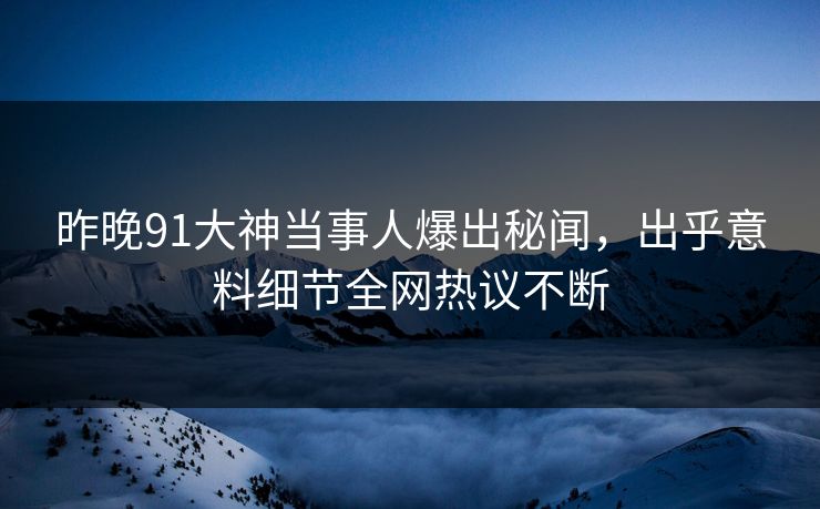 昨晚91大神当事人爆出秘闻，出乎意料细节全网热议不断