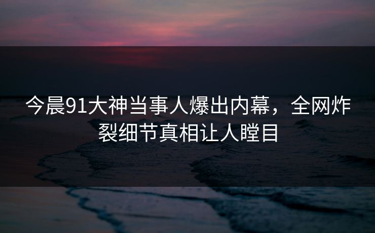 今晨91大神当事人爆出内幕，全网炸裂细节真相让人瞠目