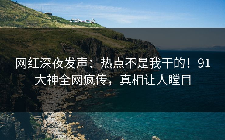 网红深夜发声：热点不是我干的！91大神全网疯传，真相让人瞠目