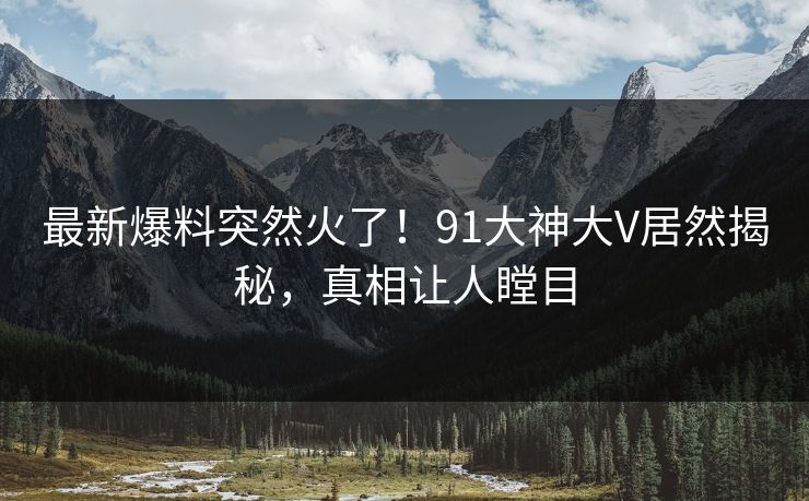 最新爆料突然火了！91大神大V居然揭秘，真相让人瞠目