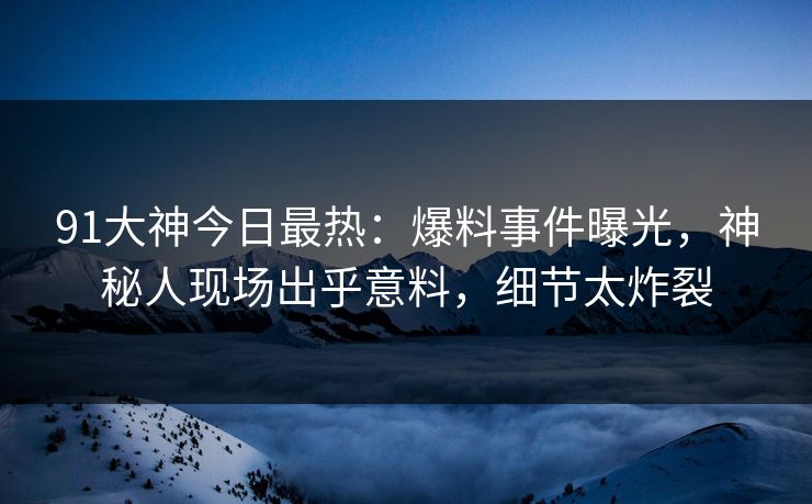 91大神今日最热：爆料事件曝光，神秘人现场出乎意料，细节太炸裂