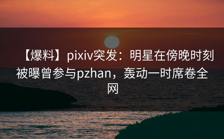 【爆料】pixiv突发：明星在傍晚时刻被曝曾参与pzhan，轰动一时席卷全网