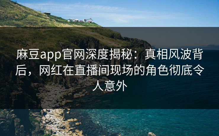 麻豆app官网深度揭秘：真相风波背后，网红在直播间现场的角色彻底令人意外