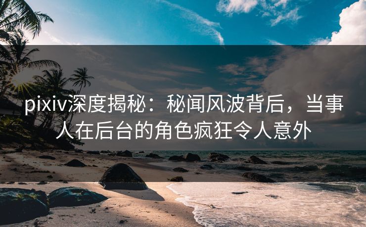 pixiv深度揭秘：秘闻风波背后，当事人在后台的角色疯狂令人意外
