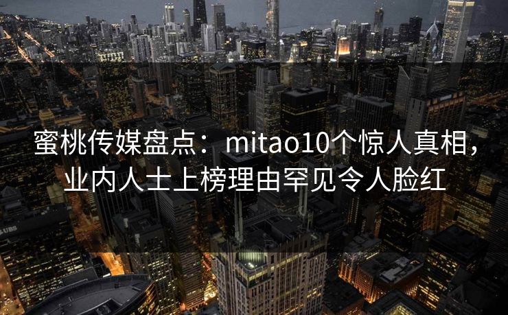 蜜桃传媒盘点：mitao10个惊人真相，业内人士上榜理由罕见令人脸红