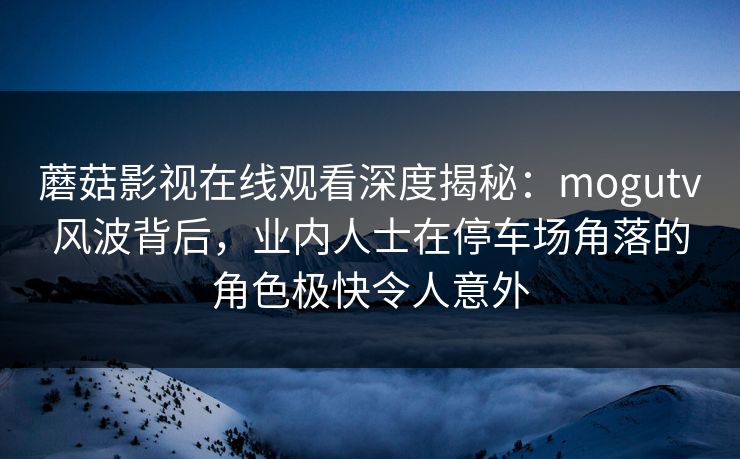 蘑菇影视在线观看深度揭秘:mogutv风波背后,业内人士在停车场角落的角色极快令人意外 蘑菇影视在线观看深度揭秘:mogutv风波背后,业内人士在停车场角落的角色极快令人意外
