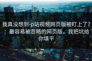 我真没想到-p站视频网页版被盯上了？：最容易被忽略的网页版，我把坑给你填平