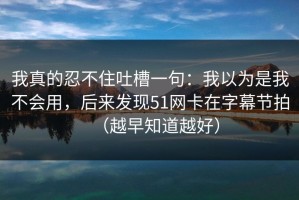 我真的忍不住吐槽一句：我以为是我不会用，后来发现51网卡在字幕节拍（越早知道越好）