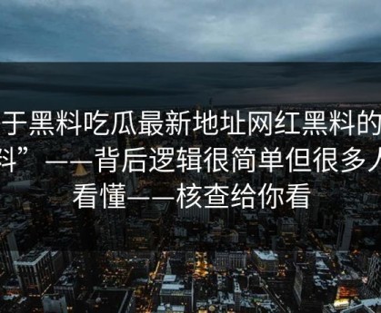 关于黑料吃瓜最新地址网红黑料的“爆料”——背后逻辑很简单但很多人没看懂——核查给你看