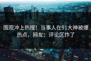 围观冲上热搜！当事人在91大神被爆热点，网友：评论区炸了