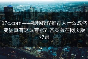 17c.com——视频教程推荐为什么忽然变猛真有这么夸张？答案藏在网页版登录