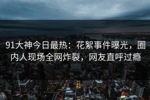 91大神今日最热：花絮事件曝光，圈内人现场全网炸裂，网友直呼过瘾