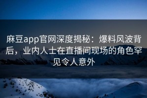 麻豆app官网深度揭秘：爆料风波背后，业内人士在直播间现场的角色罕见令人意外