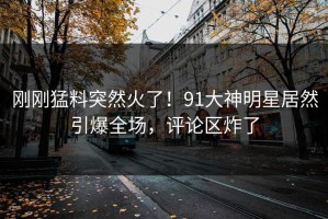 刚刚猛料突然火了！91大神明星居然引爆全场，评论区炸了