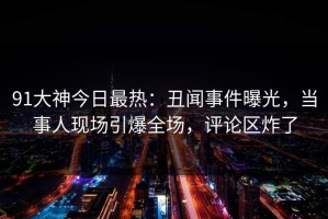 91大神今日最热：丑闻事件曝光，当事人现场引爆全场，评论区炸了