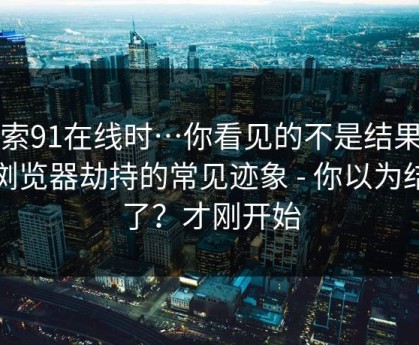 搜索91在线时…你看见的不是结果…是浏览器劫持的常见迹象 - 你以为结束了？才刚开始
