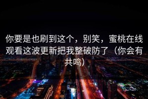 你要是也刷到这个，别笑，蜜桃在线观看这波更新把我整破防了（你会有共鸣）