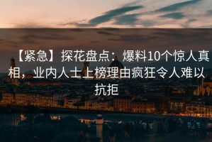 【紧急】探花盘点：爆料10个惊人真相，业内人士上榜理由疯狂令人难以抗拒