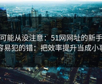 你可能从没注意：51网网址的新手最容易犯的错：把效率提升当成小事