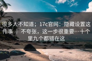 很多人不知道；17c官网：隐藏设置这件事 ｜ 不夸张，这一步很重要…十个里九个都错在这