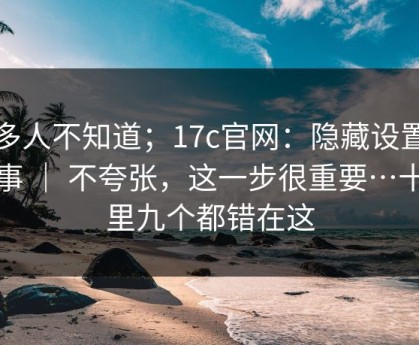 很多人不知道；17c官网：隐藏设置这件事 ｜ 不夸张，这一步很重要…十个里九个都错在这