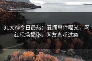 91大神今日最热：丑闻事件曝光，网红现场揭秘，网友直呼过瘾